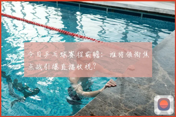 今日乒乓球赛程前瞻：谁将领衔焦点战引爆直播收视？