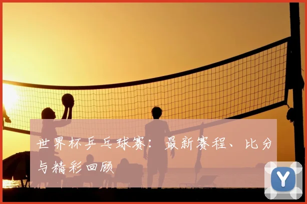 世界杯乒乓球赛：最新赛程、比分与精彩回顾