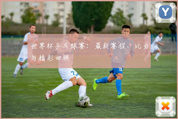 世界杯乒乓球赛：最新赛程、比分与精彩回顾