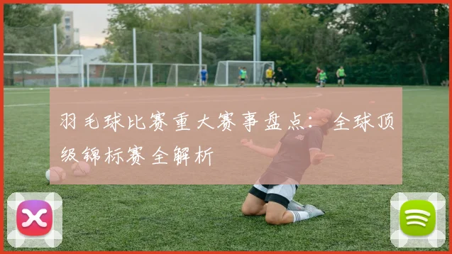 羽毛球比赛重大赛事盘点：全球顶级锦标赛全解析